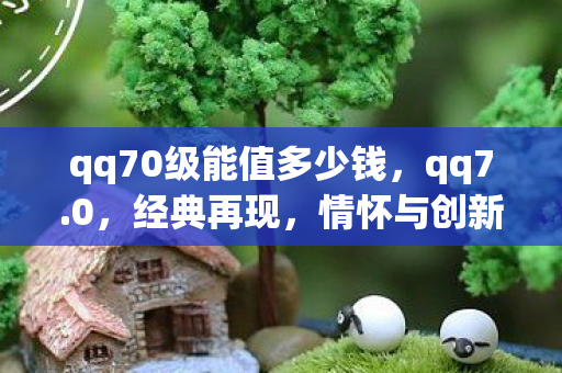 qq70级能值多少钱，qq7.0，经典再现，情怀与创新的融合