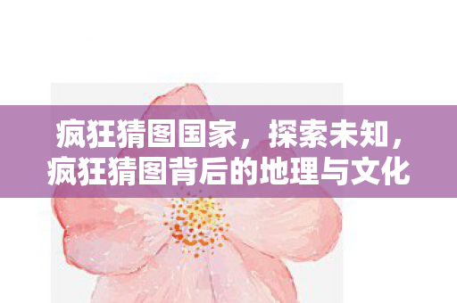 疯狂猜图国家，探索未知，疯狂猜图背后的地理与文化奥秘