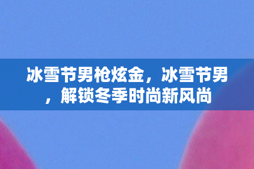 冰雪节男枪炫金,冰雪节男,解锁冬季时尚新风尚 冰雪节男枪炫金,冰雪节男,解锁冬季时尚新风尚