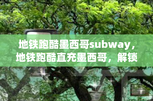 地铁跑酷墨西哥subway,地铁跑酷直充墨西哥,解锁无限金币与钥匙的秘籍 地铁跑酷墨西哥subway,地铁跑酷直充墨西哥,解锁无限金币与钥匙的秘籍