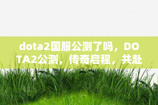 dota2国服公测了吗，DOTA2公测，传奇启程，共赴战场
