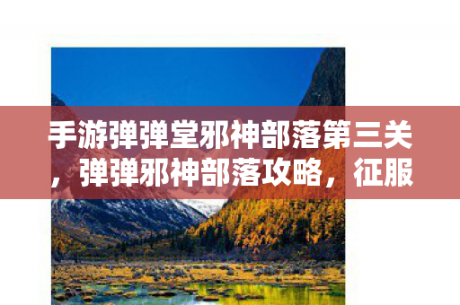 手游弹弹堂邪神部落第三关,弹弹邪神部落攻略,征服神秘部落的终极指南 手游弹弹堂邪神部落第三关,弹弹邪神部落攻略,征服神秘部落的终极指南