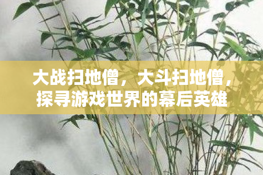 大战扫地僧，大斗扫地僧，探寻游戏世界的幕后英雄