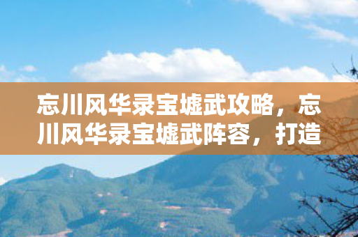 忘川风华录宝墟武攻略，忘川风华录宝墟武阵容，打造最强战斗阵容的攻略