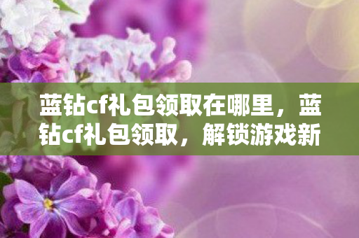 蓝钻cf礼包领取在哪里，蓝钻cf礼包领取，解锁游戏新体验，尽享福利不停歇