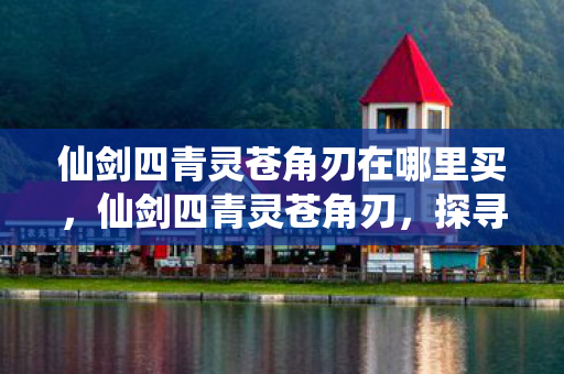 仙剑四青灵苍角刃在哪里买，仙剑四青灵苍角刃，探寻经典游戏中的神秘神兵