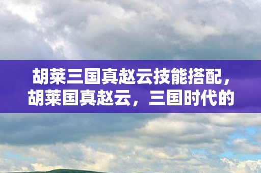 胡莱三国真赵云技能搭配，胡莱国真赵云，三国时代的传奇武将