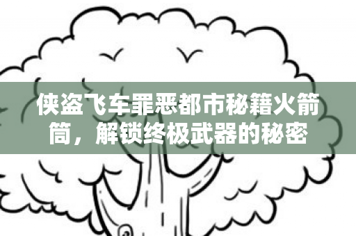 侠盗飞车罪恶都市秘籍火箭筒,解锁终极武器的秘密 侠盗飞车罪恶都市秘籍火箭筒,解锁终极武器的秘密