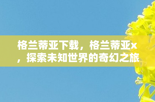 格兰蒂亚下载,格兰蒂亚x,探索未知世界的奇幻之旅 格兰蒂亚下载,格兰蒂亚x,探索未知世界的奇幻之旅