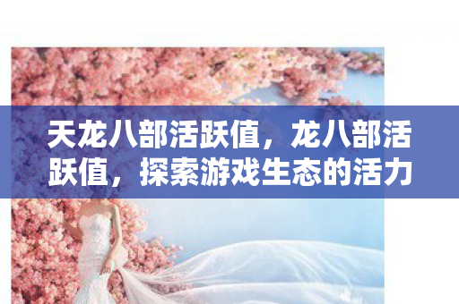 天龙八部活跃值，龙八部活跃值，探索游戏生态的活力指标