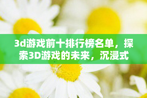3d游戏前十排行榜名单，探索3D游戏的未来，沉浸式体验与技术创新