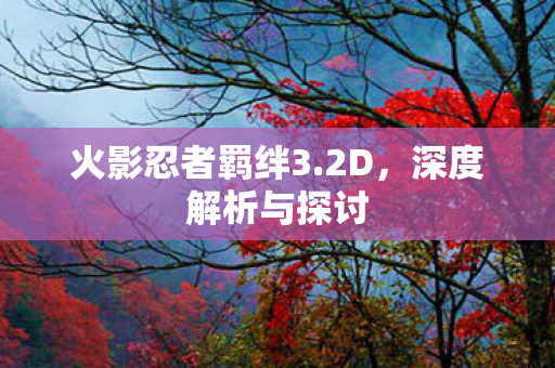 火影忍者羁绊3.2D，深度解析与探讨