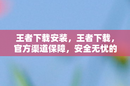 王者下载安装，王者下载，官方渠道保障，安全无忧的游戏体验