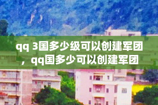 qq 3国多少级可以创建军团，qq国多少可以创建军团
