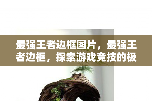 最强王者边框图片,最强王者边框,探索游戏竞技的极致境界 最强王者边框图片,最强王者边框,探索游戏竞技的极致境界