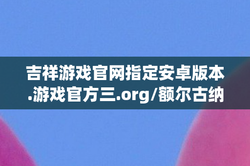 吉祥游戏官网指定安卓版本.游戏官方三.org/额尔古纳，吉祥游戏官网，打造安全、公平、有趣的在线娱乐平台