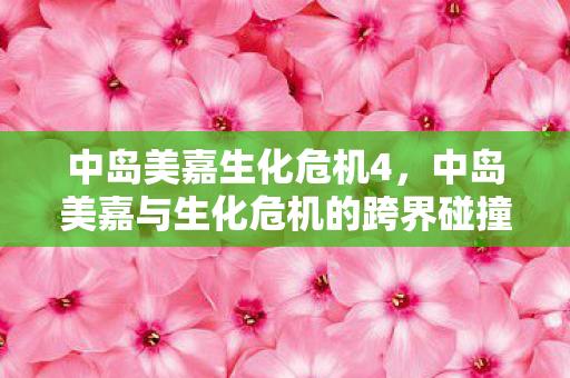 中岛美嘉生化危机4，中岛美嘉与生化危机的跨界碰撞，音乐与电影的奇幻融合