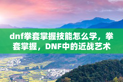 dnf拳套掌握技能怎么学，拳套掌握，DNF中的近战艺术