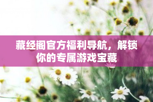 藏经阁官方福利导航，解锁你的专属游戏宝藏