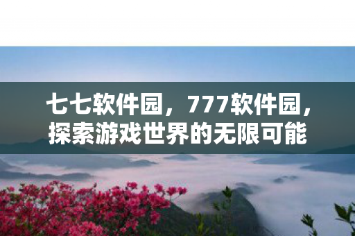 七七软件园，777软件园，探索游戏世界的无限可能