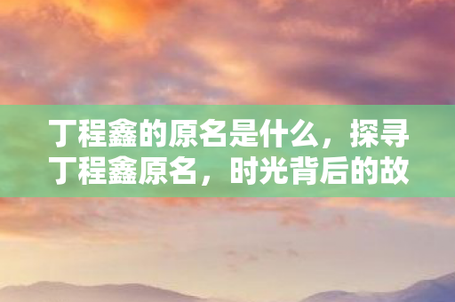 丁程鑫的原名是什么，探寻丁程鑫原名，时光背后的故事