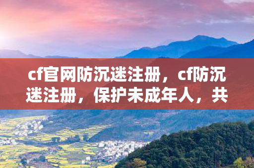 cf官网防沉迷注册，cf防沉迷注册，保护未成年人，共筑健康游戏环境
