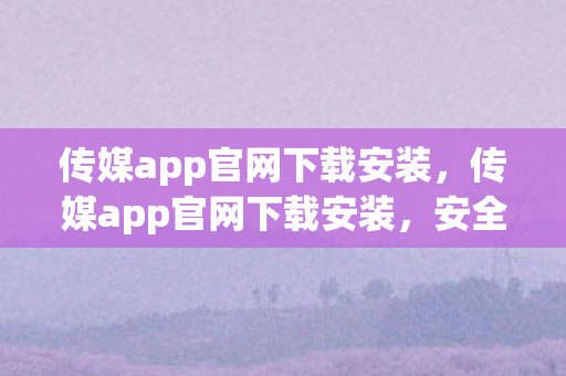 传媒app官网下载安装，传媒app官网下载安装，安全、便捷、高效的官方渠道
