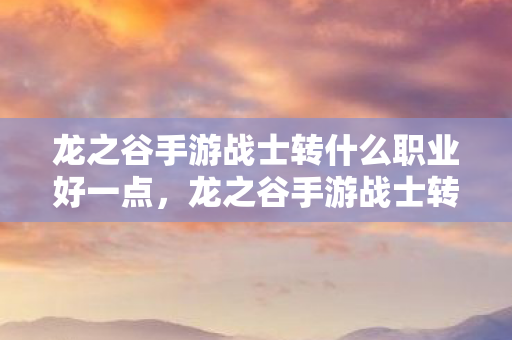 龙之谷手游战士转什么职业好一点,龙之谷手游战士转职指南,打造最强职业路线 龙之谷手游战士转什么职业好一点,龙之谷手游战士转职指南,打造最强职业路线