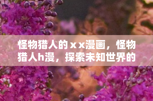 怪物猎人的ⅹx漫画,怪物猎人h漫,探索未知世界的奇幻之旅 怪物猎人的ⅹx漫画,怪物猎人h漫,探索未知世界的奇幻之旅