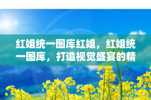 红姐统一图库红姐,红姐统一图库,打造视觉盛宴的精选图片库 红姐统一图库红姐,红姐统一图库,打造视觉盛宴的精选图片库