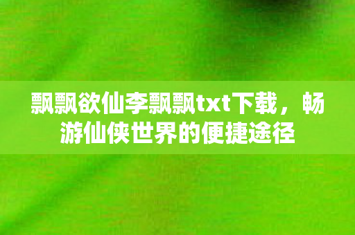 飘飘欲仙李飘飘txt下载,畅游仙侠世界的便捷途径 飘飘欲仙李飘飘txt下载,畅游仙侠世界的便捷途径