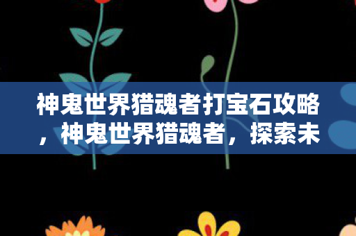 神鬼世界猎魂者打宝石攻略，神鬼世界猎魂者，探索未知世界的神秘猎手