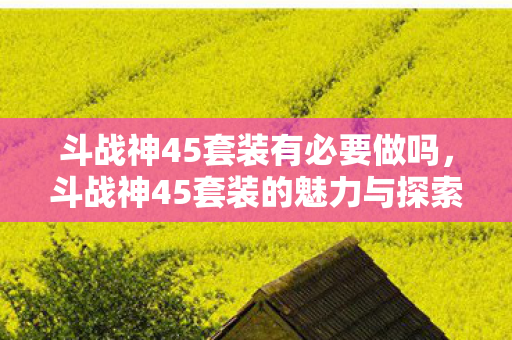 斗战神45套装有必要做吗,斗战神45套装的魅力与探索 斗战神45套装有必要做吗,斗战神45套装的魅力与探索