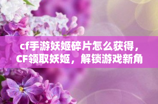 cf手游妖姬碎片怎么获得，CF领取妖姬，解锁游戏新角色，体验战斗新乐趣