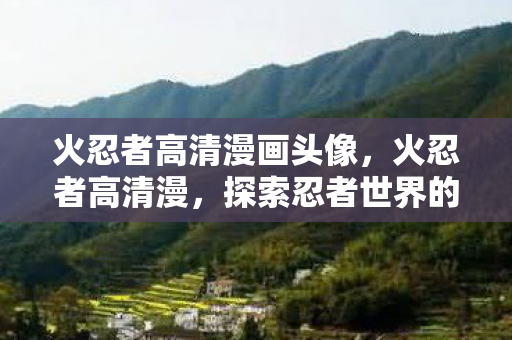 火忍者高清漫画头像，火忍者高清漫，探索忍者世界的奇幻之旅