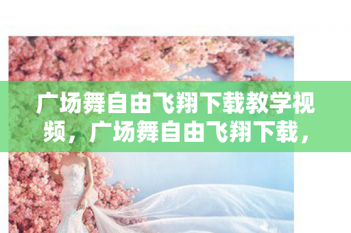 广场舞自由飞翔下载教学视频,广场舞自由飞翔下载,尽享音乐与舞蹈的无限魅力 广场舞自由飞翔下载教学视频,广场舞自由飞翔下载,尽享音乐与舞蹈的无限魅力