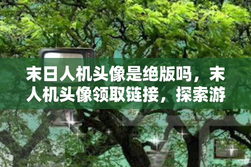 末日人机头像是绝版吗，末人机头像领取链接，探索游戏世界的个性化之旅