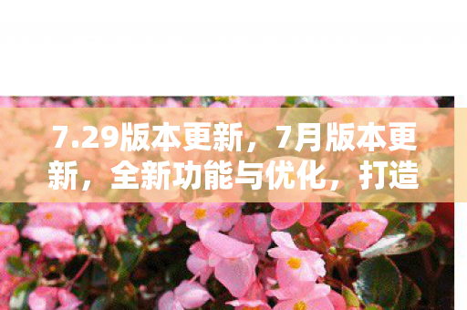 7.29版本更新，7月版本更新，全新功能与优化，打造更优质游戏体验