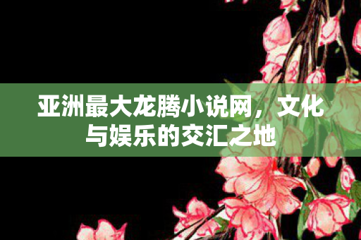 亚洲最大龙腾小说网,文化与娱乐的交汇之地 亚洲最大龙腾小说网,文化与娱乐的交汇之地
