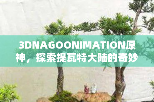 3DNAGOONIMATION原神,探索提瓦特大陆的奇妙之旅 3DNAGOONIMATION原神,探索提瓦特大陆的奇妙之旅