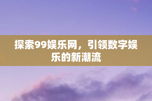 探索99娱乐网,引领数字娱乐的新潮流 探索99娱乐网,引领数字娱乐的新潮流