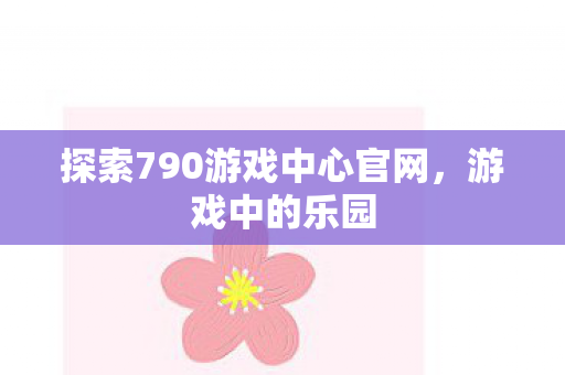 探索790游戏中心官网，游戏中的乐园