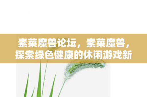 素菜魔兽论坛,素菜魔兽,探索绿色健康的休闲游戏新风尚 素菜魔兽论坛,素菜魔兽,探索绿色健康的休闲游戏新风尚