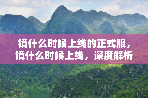 镜什么时候上线的正式服,镜什么时候上线,深度解析新游上线时间表与期待理由 镜什么时候上线的正式服,镜什么时候上线,深度解析新游上线时间表与期待理由