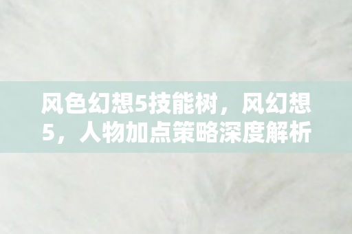 风色幻想5技能树,风幻想5,人物加点策略深度解析 风色幻想5技能树,风幻想5,人物加点策略深度解析