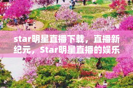 star明星直播下载，直播新纪元，Star明星直播的娱乐盛宴