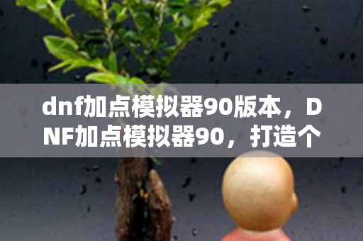 dnf加点模拟器90版本,DNF加点模拟器90,打造个性化角色,提升战斗效率 dnf加点模拟器90版本,DNF加点模拟器90,打造个性化角色,提升战斗效率