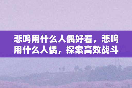 悲鸣用什么人偶好看，悲鸣用什么人偶，探索高效战斗策略