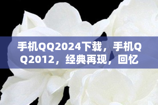 手机QQ2024下载,手机QQ2012,经典再现,回忆与创新的碰撞 手机QQ2024下载,手机QQ2012,经典再现,回忆与创新的碰撞