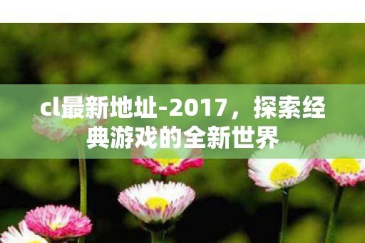 cl最新地址-2017,探索经典游戏的全新世界 cl最新地址-2017,探索经典游戏的全新世界
